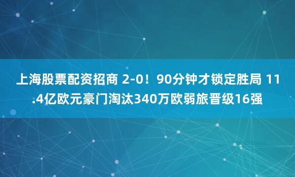 上海股票配资招商 2-0！90分钟才锁定胜局 11.4亿欧元豪门淘汰340万欧弱旅晋级16强