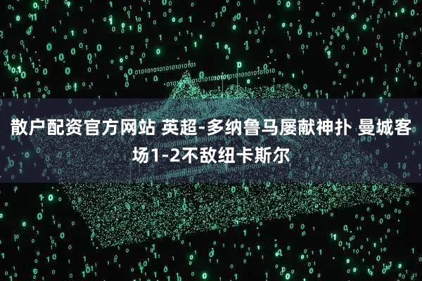 散户配资官方网站 英超-多纳鲁马屡献神扑 曼城客场1-2不敌纽卡斯尔