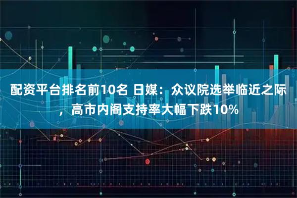 配资平台排名前10名 日媒：众议院选举临近之际，高市内阁支持率大幅下跌10%