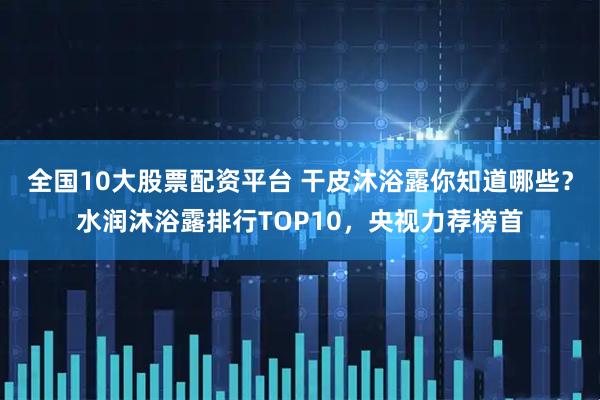 全国10大股票配资平台 干皮沐浴露你知道哪些？水润沐浴露排行TOP10，央视力荐榜首