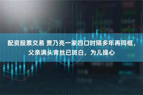 配资股票交易 贾乃亮一家四口时隔多年再同框，父亲满头青丝已斑白，为儿操心
