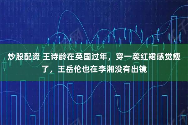 炒股配资 王诗龄在英国过年，穿一袭红裙感觉瘦了，王岳伦也在李湘没有出镜