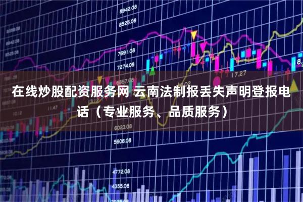 在线炒股配资服务网 云南法制报丢失声明登报电话（专业服务、品质服务）
