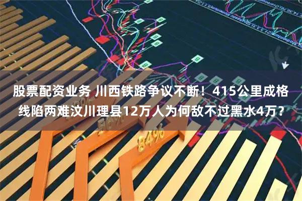 股票配资业务 川西铁路争议不断！415公里成格线陷两难汶川理县12万人为何敌不过黑水4万？