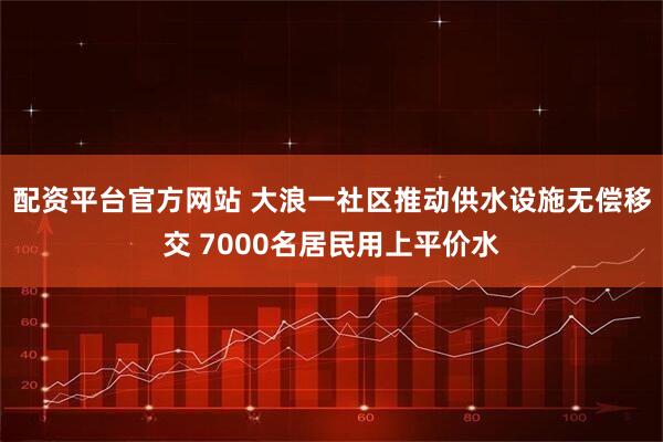 配资平台官方网站 大浪一社区推动供水设施无偿移交 7000名居民用上平价水