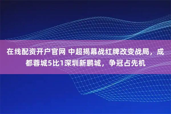 在线配资开户官网 中超揭幕战红牌改变战局，成都蓉城5比1深圳新鹏城，争冠占先机