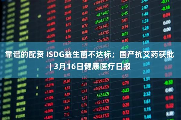 靠谱的配资 ISDG益生菌不达标；国产抗艾药获批 | 3月16日健康医疗日报