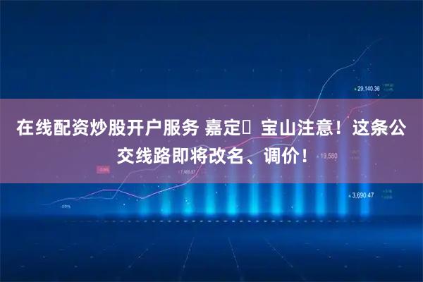 在线配资炒股开户服务 嘉定⇋宝山注意！这条公交线路即将改名、调价！