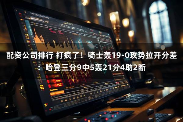 配资公司排行 打疯了！骑士轰19-0攻势拉开分差：哈登三分9中5轰21分4助2断