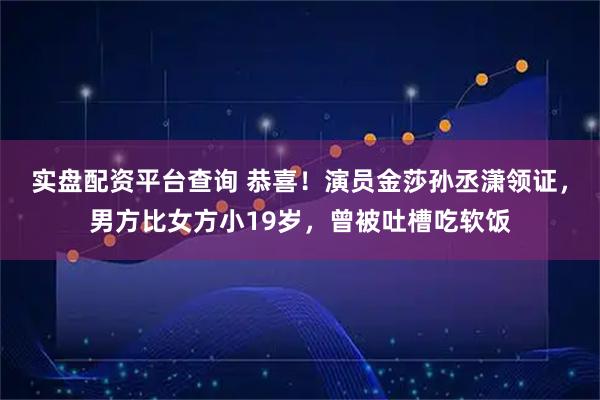 实盘配资平台查询 恭喜！演员金莎孙丞潇领证，男方比女方小19岁，曾被吐槽吃软饭