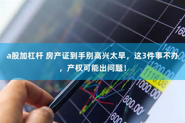a股加杠杆 房产证到手别高兴太早，这3件事不办，产权可能出问题！