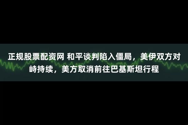 正规股票配资网 和平谈判陷入僵局，美伊双方对峙持续，美方取消前往巴基斯坦行程