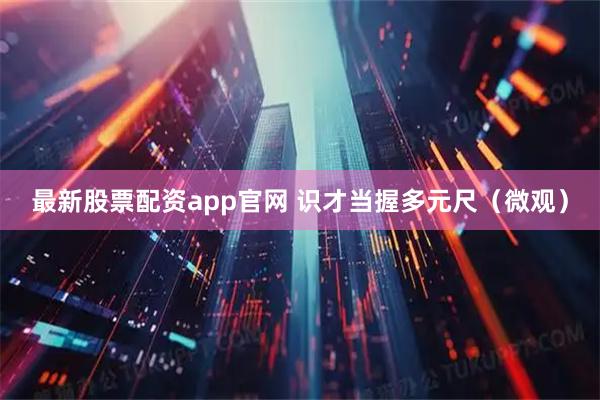 最新股票配资app官网 识才当握多元尺（微观）