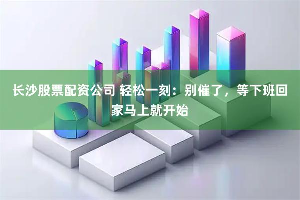 长沙股票配资公司 轻松一刻：别催了，等下班回家马上就开始